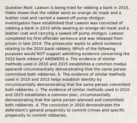 Question Root: Lawson is being tried for robbing a bank in 2015. Video shows that the robber wore an orange ski mask and a leather coat and carried a sawed-off pump shotgun. Investigators have established that Lawson was convicted of robbing a bank in 2010 while wearing an orange ski mask and a leather coat and carrying a sawed-off pump shotgun. Lawson completed his first-offender sentence and was released from prison in late 2014. The prosecutor wants to admit evidence relating to the 2010 bank robbery. Which of the following purposes would NOT support admitting evidence concerning the 2010 bank robbery? ANSWERS a. The evidence of similar methods used in 2010 and 2015 establishes a common modus operandi circumstantially demonstrating that the same person committed both robberies. b. The evidence of similar methods used in 2010 and 2015 helps establish identity by circumstantially demonstrating that the same person committed both robberies. c. The evidence of similar methods used in 2010 and 2015 establishes a common plan, circumstantially demonstrating that the same person planned and committed both robberies. d. The conviction in 2010 demonstrates the defendant's general propensity to commit crimes and specific propensity to commit robberies.