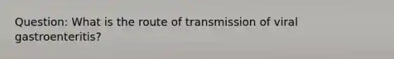 Question: What is the route of transmission of viral gastroenteritis?