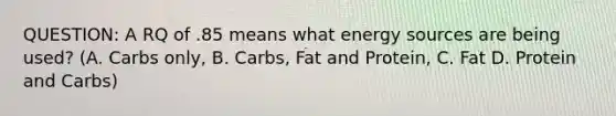 QUESTION: A RQ of .85 means what energy sources are being used? (A. Carbs only, B. Carbs, Fat and Protein, C. Fat D. Protein and Carbs)