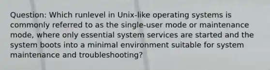 Question: Which runlevel in Unix-like operating systems is commonly referred to as the single-user mode or maintenance mode, where only essential system services are started and the system boots into a minimal environment suitable for system maintenance and troubleshooting?