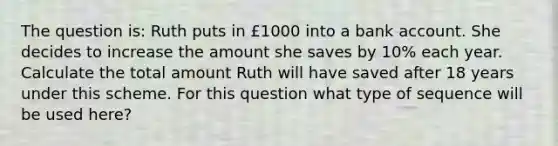 The question is: Ruth puts in £1000 into a bank account. She decides to increase the amount she saves by 10% each year. Calculate the total amount Ruth will have saved after 18 years under this scheme. For this question what type of sequence will be used here?