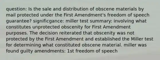 question: Is the sale and distribution of obscene materials by mail protected under the First Amendment's freedom of speech guarantee? significgance: miller test summary: involving what constitutes unprotected obscenity for First Amendment purposes. The decision reiterated that obscenity was not protected by the First Amendment and established the Miller test for determining what constituted obscene material. miller was found guilty amendments: 1st freedom of speech