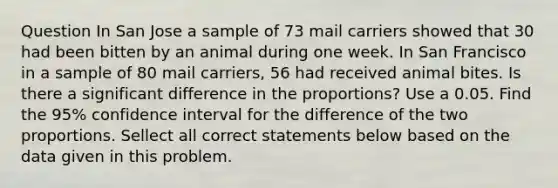 Question In San Jose a sample of 73 mail carriers showed that 30 had been bitten by an animal during one week. In San Francisco in a sample of 80 mail carriers, 56 had received animal bites. Is there a significant difference in the proportions? Use a 0.05. Find the 95% confidence interval for the difference of the two proportions. Sellect all correct statements below based on the data given in this problem.