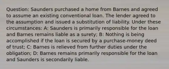 Question: Saunders purchased a home from Barnes and agreed to assume an existing conventional loan. The lender agreed to the assumption and issued a substitution of liability. Under these circumstances: A: Saunders is primarily responsible for the loan and Barnes remains liable as a surety; B: Nothing is being accomplished if the loan is secured by a purchase-money deed of trust; C: Barnes is relieved from further duties under the obligation; D: Barnes remains primarily responsible for the loan and Saunders is secondarily liable.