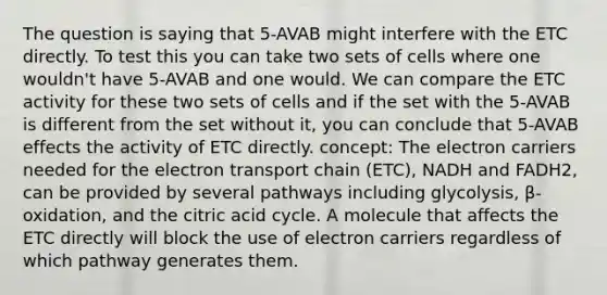 The question is saying that 5-AVAB might interfere with the ETC directly. To test this you can take two sets of cells where one wouldn't have 5-AVAB and one would. We can compare the ETC activity for these two sets of cells and if the set with the 5-AVAB is different from the set without it, you can conclude that 5-AVAB effects the activity of ETC directly. concept: The electron carriers needed for <a href='https://www.questionai.com/knowledge/k57oGBr0HP-the-electron-transport-chain' class='anchor-knowledge'>the electron transport chain</a> (ETC), NADH and FADH2, can be provided by several pathways including glycolysis, β-oxidation, and the citric acid cycle. A molecule that affects the ETC directly will block the use of electron carriers regardless of which pathway generates them.