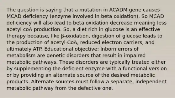 The question is saying that a mutation in ACADM gene causes MCAD deficiency (enzyme involved in beta oxidation). So MCAD deficiency will also lead to beta oxidation decrease meaning less acetyl coA production. So, a diet rich in glucose is an effective therapy because, like β-oxidation, digestion of glucose leads to the production of acetyl-CoA, reduced electron carriers, and ultimately ATP. Educational objective: Inborn errors of metabolism are genetic disorders that result in impaired metabolic pathways. These disorders are typically treated either by supplementing the deficient enzyme with a functional version or by providing an alternate source of the desired metabolic products. Alternate sources must follow a separate, independent metabolic pathway from the defective one.