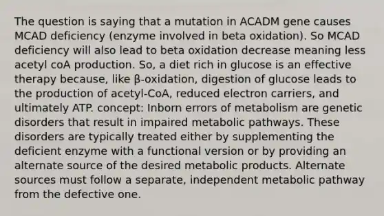 The question is saying that a mutation in ACADM gene causes MCAD deficiency (enzyme involved in beta oxidation). So MCAD deficiency will also lead to beta oxidation decrease meaning less acetyl coA production. So, a diet rich in glucose is an effective therapy because, like β-oxidation, digestion of glucose leads to the production of acetyl-CoA, reduced electron carriers, and ultimately ATP. concept: Inborn errors of metabolism are genetic disorders that result in impaired metabolic pathways. These disorders are typically treated either by supplementing the deficient enzyme with a functional version or by providing an alternate source of the desired metabolic products. Alternate sources must follow a separate, independent metabolic pathway from the defective one.