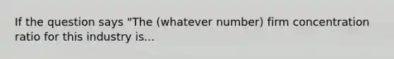 If the question says "The (whatever number) firm concentration ratio for this industry is...