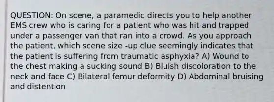 QUESTION: On scene, a paramedic directs you to help another EMS crew who is caring for a patient who was hit and trapped under a passenger van that ran into a crowd. As you approach the patient, which scene size -up clue seemingly indicates that the patient is suffering from traumatic asphyxia? A) Wound to the chest making a sucking sound B) Bluish discoloration to the neck and face C) Bilateral femur deformity D) Abdominal bruising and distention