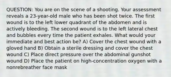 QUESTION: You are on the scene of a shooting. Your assessment reveals a 23-year-old male who has been shot twice. The first wound is to the left lower quadrant of the abdomen and is actively bleeding. The second wound is to the left lateral chest and bubbles every time the patient exhales. What would your immediate and best action be? A) Cover the chest wound with a gloved hand B) Obtain a sterile dressing and cover the chest wound C) Place direct pressure over the abdominal gunshot wound D) Place the patient on high-concentration oxygen with a nonrebreather face mask