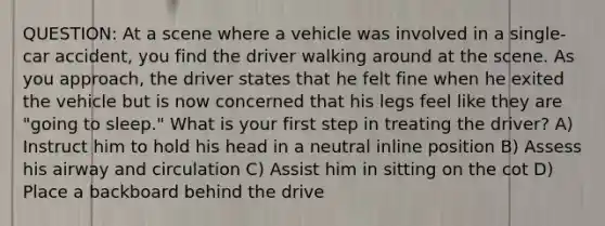 QUESTION: At a scene where a vehicle was involved in a single-car accident, you find the driver walking around at the scene. As you approach, the driver states that he felt fine when he exited the vehicle but is now concerned that his legs feel like they are "going to sleep." What is your first step in treating the driver? A) Instruct him to hold his head in a neutral inline position B) Assess his airway and circulation C) Assist him in sitting on the cot D) Place a backboard behind the drive