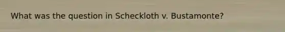 What was the question in Scheckloth v. Bustamonte?