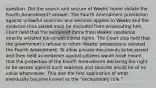 question: Did the search and seizure of Weeks' home violate the Fourth Amendment? answer: The Fourth Amendment prohibition against unlawful searches and seizures applies to Weeks and the evidence thus seized must be excluded from prosecuting him. Court held that the seizure of items from Weeks' residence directly violated his constitutional rights. The Court also held that the government's refusal to return Weeks' possessions violated the Fourth Amendment. To allow private documents to be seized and then held as evidence against citizens would have meant that the protection of the Fourth Amendment declaring the right to be secure against such searches and seizures would be of no value whatsoever. This was the first application of what eventually became known as the "exclusionary rule."