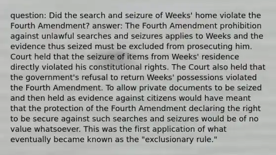 question: Did the search and seizure of Weeks' home violate the Fourth Amendment? answer: The Fourth Amendment prohibition against unlawful searches and seizures applies to Weeks and the evidence thus seized must be excluded from prosecuting him. Court held that the seizure of items from Weeks' residence directly violated his constitutional rights. The Court also held that the government's refusal to return Weeks' possessions violated the Fourth Amendment. To allow private documents to be seized and then held as evidence against citizens would have meant that the protection of the Fourth Amendment declaring the right to be secure against such searches and seizures would be of no value whatsoever. This was the first application of what eventually became known as the "exclusionary rule."