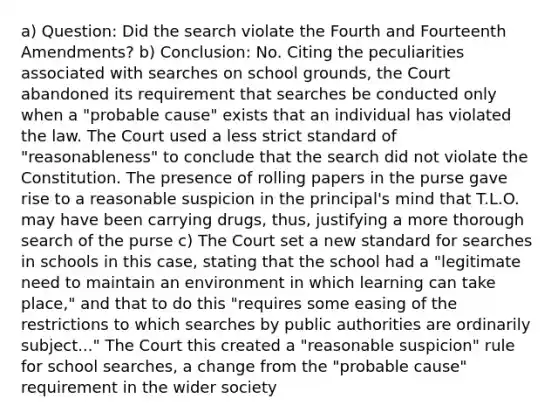 a) Question: Did the search violate the Fourth and Fourteenth Amendments? b) Conclusion: No. Citing the peculiarities associated with searches on school grounds, the Court abandoned its requirement that searches be conducted only when a "probable cause" exists that an individual has violated the law. The Court used a less strict standard of "reasonableness" to conclude that the search did not violate the Constitution. The presence of rolling papers in the purse gave rise to a reasonable suspicion in the principal's mind that T.L.O. may have been carrying drugs, thus, justifying a more thorough search of the purse c) The Court set a new standard for searches in schools in this case, stating that the school had a "legitimate need to maintain an environment in which learning can take place," and that to do this "requires some easing of the restrictions to which searches by public authorities are ordinarily subject..." The Court this created a "reasonable suspicion" rule for school searches, a change from the "probable cause" requirement in the wider society