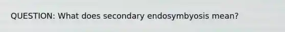 QUESTION: What does secondary endosymbyosis mean?