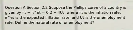 Question A Section 2.2 Suppose the Phillips curve of a country is given by πt − π^et = 0.2 − 4Ut, where πt is the inflation rate, π^et is the expected inflation rate, and Ut is the unemployment rate. Define the natural rate of unemployment?