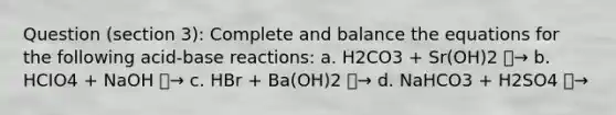 Question (section 3): Complete and balance the equations for the following acid-base reactions: a. H2CO3 + Sr(OH)2 ⎯→ b. HCIO4 + NaOH ⎯→ c. HBr + Ba(OH)2 ⎯→ d. NaHCO3 + H2SO4 ⎯→