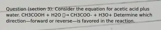 Question (section 3): Consider the equation for acetic acid plus water. CH3COOH + H2O ⎯→ CH3COO- + H3O+ Determine which direction—forward or reverse—is favored in the reaction.