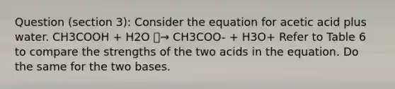 Question (section 3): Consider the equation for acetic acid plus water. CH3COOH + H2O ⎯→ CH3COO- + H3O+ Refer to Table 6 to compare the strengths of the two acids in the equation. Do the same for the two bases.