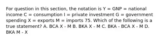 For question in this section, the notation is Y = GNP = national income C = consumption I = private investment G = government spending X = exports M = imports 75. Which of the following is a true statement? A. BCA X - M B. BKA X - M C. BKA - BCA X - M D. BKA M - X