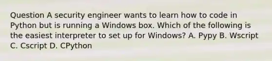 Question A security engineer wants to learn how to code in Python but is running a Windows box. Which of the following is the easiest interpreter to set up for Windows? A. Pypy B. Wscript C. Cscript D. CPython