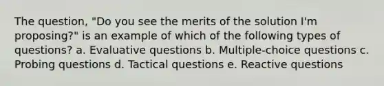 The question, "Do you see the merits of the solution I'm proposing?" is an example of which of the following types of questions?​ a. ​Evaluative questions b. ​Multiple-choice questions c. ​Probing questions d. ​Tactical questions e. ​Reactive questions