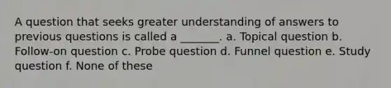 A question that seeks greater understanding of answers to previous questions is called a _______. a. Topical question b. Follow-on question c. Probe question d. Funnel question e. Study question f. None of these