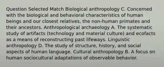 Question Selected Match Biological anthropology C. Concerned with the biological and behavioral characteristics of human beings and our closest relatives, the non-human primates and their ancestors. Anthropological archaeology A. The systematic study of artifacts (technology and material culture) and ecofacts as a means of reconstructing past lifeways. Linguistic anthropology D. The study of structure, history, and social aspects of human language. Cultural anthropology B. A focus on human sociocultural adaptations of observable behavior.