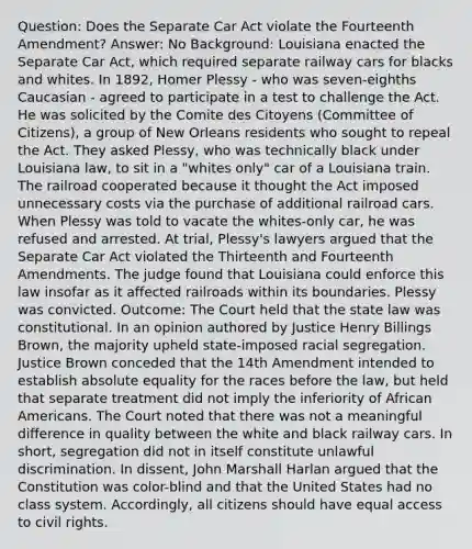 Question: Does the Separate Car Act violate the Fourteenth Amendment? Answer: No Background: Louisiana enacted the Separate Car Act, which required separate railway cars for blacks and whites. In 1892, Homer Plessy - who was seven-eighths Caucasian - agreed to participate in a test to challenge the Act. He was solicited by the Comite des Citoyens (Committee of Citizens), a group of New Orleans residents who sought to repeal the Act. They asked Plessy, who was technically black under Louisiana law, to sit in a "whites only" car of a Louisiana train. The railroad cooperated because it thought the Act imposed unnecessary costs via the purchase of additional railroad cars. When Plessy was told to vacate the whites-only car, he was refused and arrested. At trial, Plessy's lawyers argued that the Separate Car Act violated the Thirteenth and Fourteenth Amendments. The judge found that Louisiana could enforce this law insofar as it affected railroads within its boundaries. Plessy was convicted. Outcome: The Court held that the state law was constitutional. In an opinion authored by Justice Henry Billings Brown, the majority upheld state-imposed racial segregation. Justice Brown conceded that the 14th Amendment intended to establish absolute equality for the races before the law, but held that separate treatment did not imply the inferiority of <a href='https://www.questionai.com/knowledge/kktT1tbvGH-african-americans' class='anchor-knowledge'>african americans</a>. The Court noted that there was not a meaningful difference in quality between the white and black railway cars. In short, segregation did not in itself constitute unlawful discrimination. In dissent, John Marshall Harlan argued that the Constitution was color-blind and that the United States had no class system. Accordingly, all citizens should have equal access to civil rights.