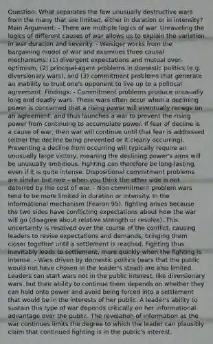 Question: What separates the few unusually destructive wars from the many that are limited, either in duration or in intensity? Main Argument: - There are multiple logics of war. Unraveling the logics of different causes of war allows us to explain the variation in war duration and severity. - Weisiger works from the bargaining model of war and examines three causal mechanisms: (1) divergent expectations and mutual over-optimism, (2) principal-agent problems in domestic politics (e.g. diversionary wars), and (3) commitment problems that generate an inability to trust one's opponent to live up to a political agreement. Findings: - Commitment problems produce unusually long and deadly wars. These wars often occur when a declining power is concerned that a rising power will eventually renege on an agreement, and thus launches a war to prevent the rising power from continuing to accumulate power. If fear of decline is a cause of war, then war will continue until that fear is addressed (either the decline being prevented or it clearly occurring). Preventing a decline from occurring will typically require an unusually large victory, meaning the declining power's aims will be unusually ambitious. Fighting can therefore be long-lasting, even if it is quite intense. Dispositional commitment problems are similar but rare - when you think the other side is not deterred by the cost of war. - Non-commitment problem wars tend to be more limited in duration or intensity. In the informational mechanism (Fearon 95), fighting arises because the two sides have conflicting expectations about how the war will go (disagree about relative strength or resolve). This uncertainty is resolved over the course of the conflict, causing leaders to revise expectations and demands, bringing them closer together until a settlement is reached. Fighting thus inevitably leads to settlement, more quickly when the fighting is intense. - Wars driven by domestic politics (wars that the public would not have chosen in the leader's stead) are also limited. Leaders can start wars not in the public interest, like diversionary wars, but their ability to continue them depends on whether they can hold onto power and avoid being forced into a settlement that would be in the interests of her public. A leader's ability to sustain this type of war depends critically on her informational advantage over the public. The revelation of information as the war continues limits the degree to which the leader can plausibly claim that continued fighting is in the public's interest.