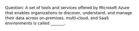 Question: A set of tools and services offered by Microsoft Azure that enables organizations to discover, understand, and manage their data across on-premises, multi-cloud, and SaaS environments is called _______.