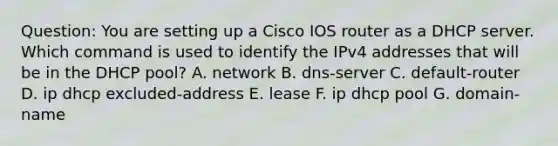 Question: You are setting up a Cisco IOS router as a DHCP server. Which command is used to identify the IPv4 addresses that will be in the DHCP pool? A. network B. dns-server C. default-router D. ip dhcp excluded-address E. lease F. ip dhcp pool G. domain-name