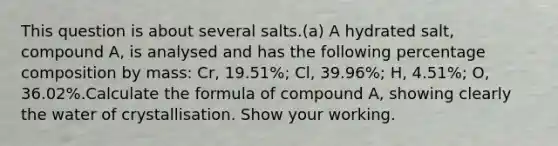 This question is about several salts.(a) A hydrated salt, compound A, is analysed and has the following percentage composition by mass: Cr, 19.51%; Cl, 39.96%; H, 4.51%; O, 36.02%.Calculate the formula of compound A, showing clearly the water of crystallisation. Show your working.