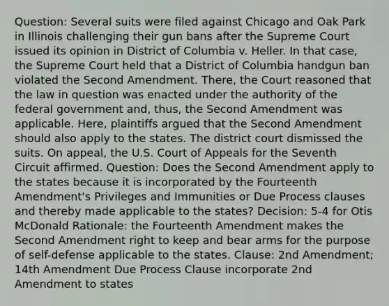 Question: Several suits were filed against Chicago and Oak Park in Illinois challenging their gun bans after the Supreme Court issued its opinion in District of Columbia v. Heller. In that case, the Supreme Court held that a District of Columbia handgun ban violated the Second Amendment. There, the Court reasoned that the law in question was enacted under the authority of the federal government and, thus, the Second Amendment was applicable. Here, plaintiffs argued that the Second Amendment should also apply to the states. The district court dismissed the suits. On appeal, the U.S. Court of Appeals for the Seventh Circuit affirmed. Question: Does the Second Amendment apply to the states because it is incorporated by the Fourteenth Amendment's Privileges and Immunities or Due Process clauses and thereby made applicable to the states? Decision: 5-4 for Otis McDonald Rationale: the Fourteenth Amendment makes the Second Amendment right to keep and bear arms for the purpose of self-defense applicable to the states. Clause: 2nd Amendment; 14th Amendment Due Process Clause incorporate 2nd Amendment to states