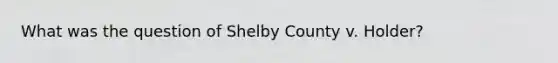 What was the question of Shelby County v. Holder?