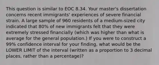 This question is similar to EOC 8.34. Your master's dissertation concerns recent immigrants' experiences of severe financial strain. A large sample of 960 residents of a medium-sized city indicated that 80% of new immigrants felt that they were extremely stressed financially (which was higher than what is average for the general population.) If you were to construct a 99% confidence interval for your finding, what would be the LOWER LIMIT of the interval (written as a proportion to 3 decimal places, rather than a percentage)?