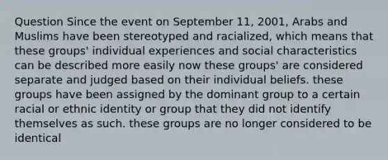 Question Since the event on September 11, 2001, Arabs and Muslims have been stereotyped and racialized, which means that these groups' individual experiences and social characteristics can be described more easily now these groups' are considered separate and judged based on their individual beliefs. these groups have been assigned by the dominant group to a certain racial or ethnic identity or group that they did not identify themselves as such. these groups are no longer considered to be identical