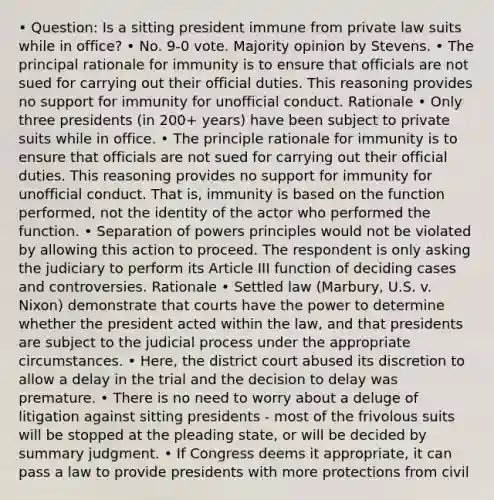 • Question: Is a sitting president immune from private law suits while in office? • No. 9-0 vote. Majority opinion by Stevens. • The principal rationale for immunity is to ensure that officials are not sued for carrying out their official duties. This reasoning provides no support for immunity for unofficial conduct. Rationale • Only three presidents (in 200+ years) have been subject to private suits while in office. • The principle rationale for immunity is to ensure that officials are not sued for carrying out their official duties. This reasoning provides no support for immunity for unofficial conduct. That is, immunity is based on the function performed, not the identity of the actor who performed the function. • Separation of powers principles would not be violated by allowing this action to proceed. The respondent is only asking the judiciary to perform its Article III function of deciding cases and controversies. Rationale • Settled law (Marbury, U.S. v. Nixon) demonstrate that courts have the power to determine whether the president acted within the law, and that presidents are subject to the judicial process under the appropriate circumstances. • Here, the district court abused its discretion to allow a delay in the trial and the decision to delay was premature. • There is no need to worry about a deluge of litigation against sitting presidents - most of the frivolous suits will be stopped at the pleading state, or will be decided by summary judgment. • If Congress deems it appropriate, it can pass a law to provide presidents with more protections from civil