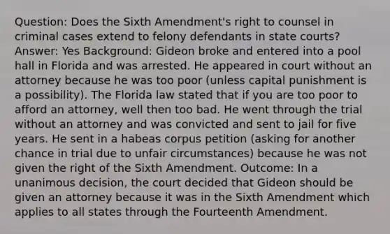 Question: Does the Sixth Amendment's right to counsel in criminal cases extend to felony defendants in state courts? Answer: Yes Background: Gideon broke and entered into a pool hall in Florida and was arrested. He appeared in court without an attorney because he was too poor (unless capital punishment is a possibility). The Florida law stated that if you are too poor to afford an attorney, well then too bad. He went through the trial without an attorney and was convicted and sent to jail for five years. He sent in a habeas corpus petition (asking for another chance in trial due to unfair circumstances) because he was not given the right of the Sixth Amendment. Outcome: In a unanimous decision, the court decided that Gideon should be given an attorney because it was in the Sixth Amendment which applies to all states through the Fourteenth Amendment.