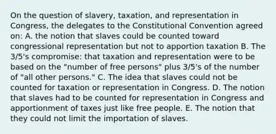 On the question of slavery, taxation, and representation in Congress, the delegates to the Constitutional Convention agreed on: A. the notion that slaves could be counted toward congressional representation but not to apportion taxation B. The 3/5's compromise: that taxation and representation were to be based on the "number of free persons" plus 3/5's of the number of "all other persons." C. The idea that slaves could not be counted for taxation or representation in Congress. D. The notion that slaves had to be counted for representation in Congress and apportionment of taxes just like free people. E. The notion that they could not limit the importation of slaves.