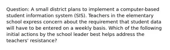 Question: A small district plans to implement a computer-based student information system (SIS). Teachers in the elementary school express concern about the requirement that student data will have to be entered on a weekly basis. Which of the following initial actions by the school leader best helps address the teachers' resistance?