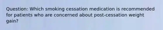 Question: Which smoking cessation medication is recommended for patients who are concerned about post-cessation weight gain?