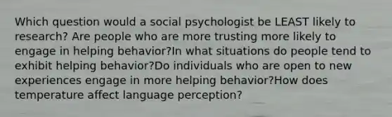 Which question would a social psychologist be LEAST likely to research? Are people who are more trusting more likely to engage in helping behavior?In what situations do people tend to exhibit helping behavior?Do individuals who are open to new experiences engage in more helping behavior?How does temperature affect language perception?