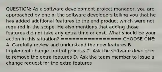 QUESTION: As a software development project manager, you are approached by one of the software developers telling you that he has added additional features to the end product which were not required in the scope. He also mentions that adding those features did not take any extra time or cost. What should be your action in this situation? ================ CHOOSE ONE: A. Carefully review and understand the new features B. Implement change control process C. Ask the software developer to remove the extra features D. Ask the team member to issue a change request for the extra features