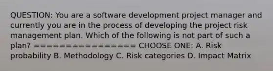 QUESTION: You are a software development project manager and currently you are in the process of developing the project risk management plan. Which of the following is not part of such a plan? ================ CHOOSE ONE: A. Risk probability B. Methodology C. Risk categories D. Impact Matrix