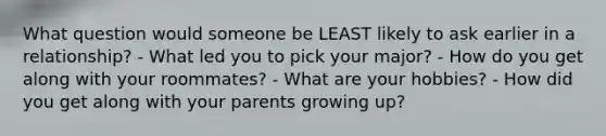 What question would someone be LEAST likely to ask earlier in a relationship? - What led you to pick your major? - How do you get along with your roommates? - What are your hobbies? - How did you get along with your parents growing up?