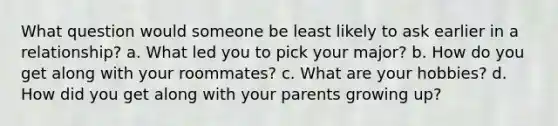 What question would someone be least likely to ask earlier in a relationship? a. What led you to pick your major? b. How do you get along with your roommates? c. What are your hobbies? d. How did you get along with your parents growing up?