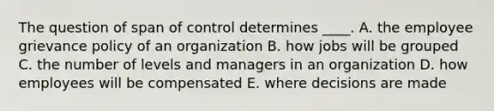 The question of span of control determines ____. A. the employee grievance policy of an organization B. how jobs will be grouped C. the number of levels and managers in an organization D. how employees will be compensated E. where decisions are made