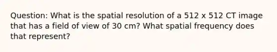 Question: What is the spatial resolution of a 512 x 512 CT image that has a field of view of 30 cm? What spatial frequency does that represent?